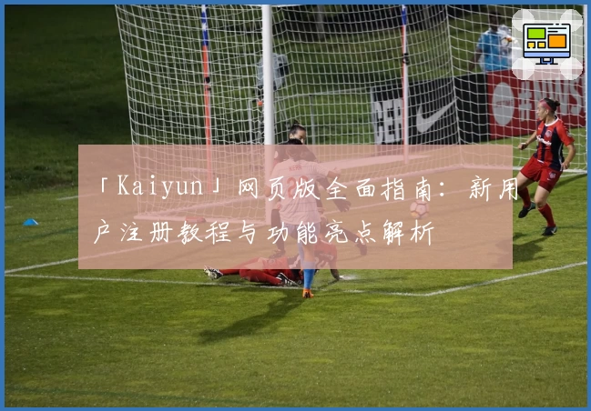 「Kaiyun」网页版全面指南:新用户注册教程与功能亮点解析