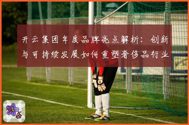 开云集团年度品牌亮点解析：创新与可持续发展如何重塑奢侈品行业