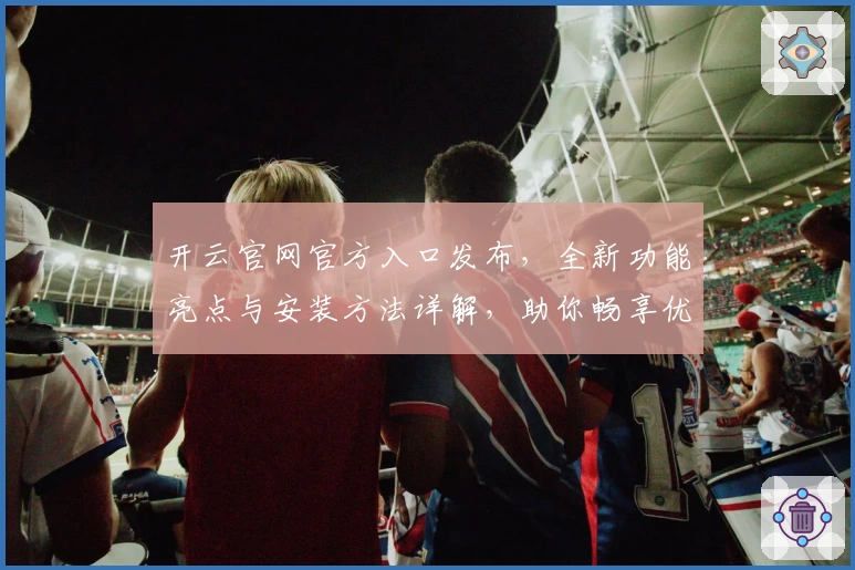 开云官网官方入口发布，全新功能亮点与安装方法详解，助你畅享优质使用体验