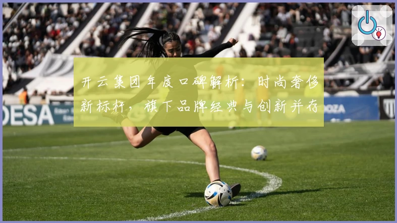 开云集团年度口碑解析：时尚奢侈新标杆，旗下品牌经典与创新并存