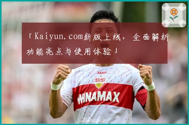 「Kaiyun.com新版上线,全面解析功能亮点与使用体验」