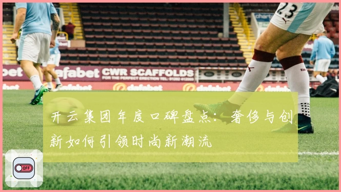 开云集团年度口碑盘点:奢侈与创新如何引领时尚新潮流