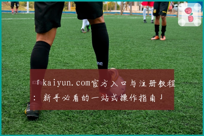 「kaiyun.com官方入口与注册教程：新手必看的一站式操作指南」