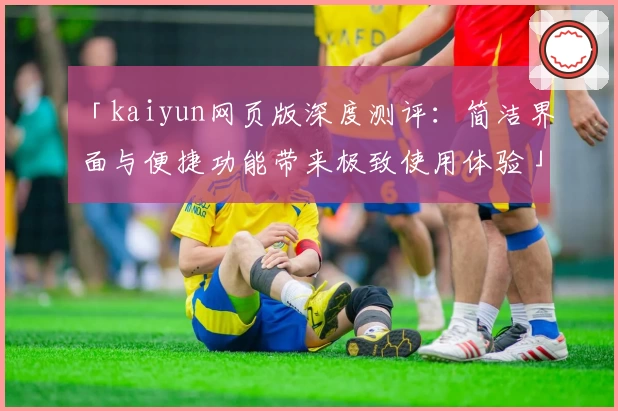 「kaiyun网页版深度测评：简洁界面与便捷功能带来极致使用体验」