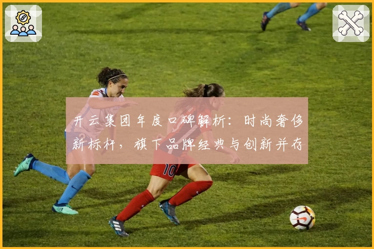开云集团年度口碑解析:时尚奢侈新标杆,旗下品牌经典与创新并存