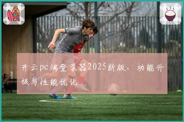 开云pc端登录器2025新版，功能升级与性能优化