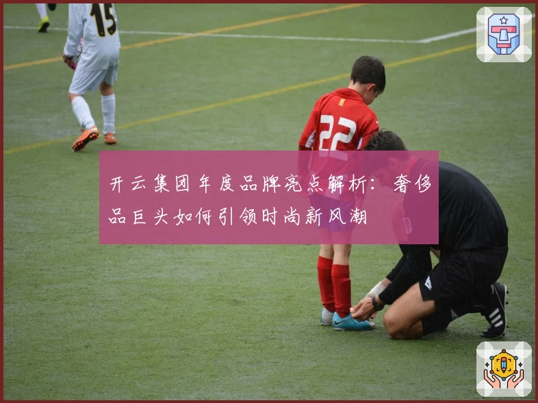 开云集团年度品牌亮点解析：奢侈品巨头如何引领时尚新风潮