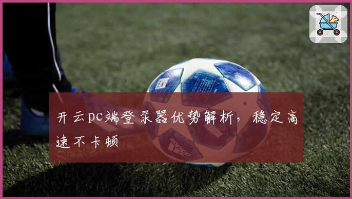 开云pc端登录器优势解析,稳定高速不卡顿