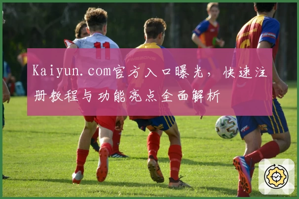 Kaiyun.com官方入口曝光,快速注册教程与功能亮点全面解析