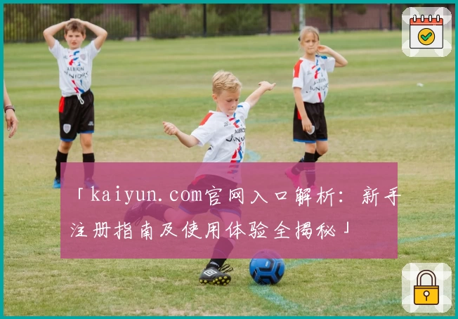 「kaiyun.com官网入口解析:新手注册指南及使用体验全揭秘」