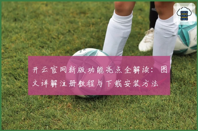 开云官网新版功能亮点全解读：图文详解注册教程与下载安装方法