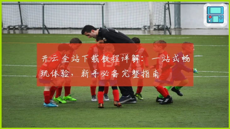 开云全站下载教程详解：一站式畅玩体验，新手必备完整指南