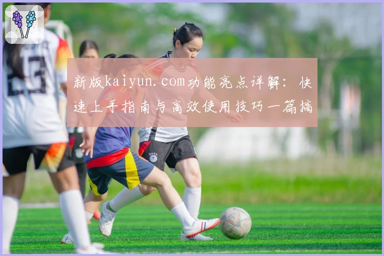 新版kaiyun.com功能亮点详解：快速上手指南与高效使用技巧一篇搞定