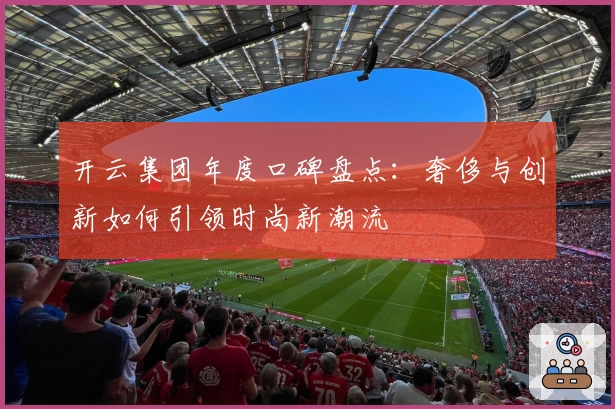 开云集团年度口碑盘点：奢侈与创新如何引领时尚新潮流